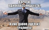 ДОРОГИЕ ОДНОКЛАССНИЦЫ(6-А), Я УЖЕ ДАВНО УШЁЛ ИЗ ТРАЛИНГА!