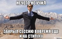 нечего не учил закрыл сессию вовремя еще и на стипуху