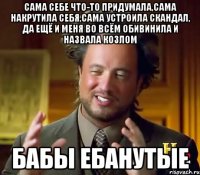 САМА СЕБЕ ЧТО-ТО ПРИДУМАЛА,САМА НАКРУТИЛА СЕБЯ,САМА УСТРОИЛА СКАНДАЛ, ДА ЕЩЁ И МЕНЯ ВО ВСЁМ ОБИВИНИЛА И НАЗВАЛА КОЗЛОМ БАБЫ ЕБАНУТЫЕ