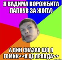 Я Вадима Ворожбита лапнув за жопу) А вин сказав шо я гомик<<а це правда>>
