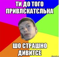 Ти до того привлєкатєльна шо страшно дивитсе