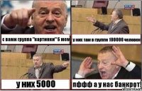 с вами группа "картинки" 5 мем у них там в группе 100000 человек у них 5000 пффф а у нас банкрот!