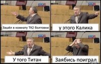 Зашёл в комнату ТК2 болтовки у этого Калика У того Титан Заябись поиграл