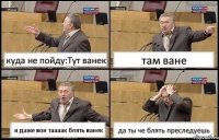 куда не пойду:Тут ванек там ване и даже вон таааак блять ванек да ты че блять преследуешь