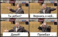 Ты дебил? Вернись к ней.. Давай! Проебал