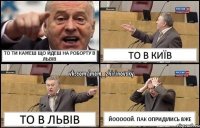 То ти кажеш що йдеш на роборту в Львів То в Київ То в Львів Йооооой. Пак оприділись вже