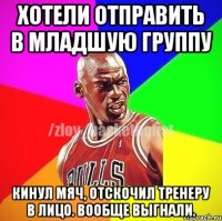 Хотели отправить в младшую группу Кинул мяч, отскочил тренеру в лицо. Вообще выгнали.