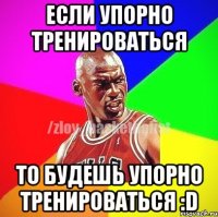 если упорно тренироваться то будешь упорно тренироваться :D