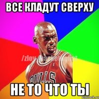 ВСЕ КЛАДУТ СВЕРХУ НЕ ТО ЧТО ТЫ