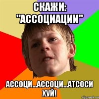 СКАЖИ: "АССОЦИАЦИИ" АССОЦИ...АССОЦИ...АТСОСИ ХУЙ!