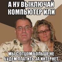 А ну выключай компьютер или мы с отцом больше не будем платить за интернет