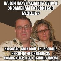 Какой нахуй Админ? Сука к Экзаменам готовиться будешь? Николас, сын мой, ты больше никогда не сядешь за компьютер я его выкину нахуй