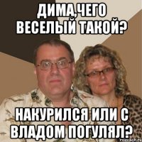 Дима,чего веселый такой? накурился или с Владом погулял?