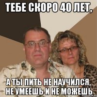 Тебе скоро 40 лет, а ты пить не научился, не умеешь и не можешь