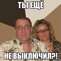 Ты ещё Не выключил?!