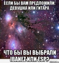 если бы вам предложили: девушка или гитара что бы вы выбрали ibanez или esp?