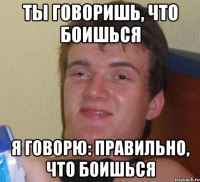 ты говоришь, что боишься я говорю: правильно, что боишься