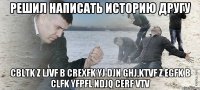 Решил написать историю другу cbltk z ljvf b crexfk yj djn ghj,ktvf z egfk b clfk yfpfl ndjq cerf vtv