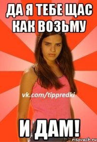 Да я тебе щас как возьму И дам!