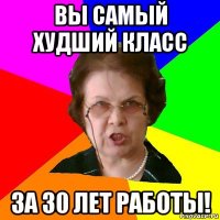 вы самый худший класс за 30 лет работы!