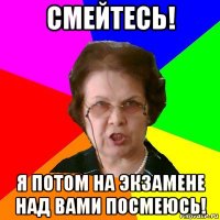 смейтесь! я потом на экзамене над вами посмеюсь!