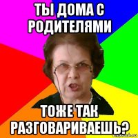 ты дома с родителями тоже так разговариваешь?