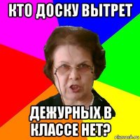 кто доску вытрет дежурных в классе нет?