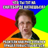 что ты тут на скатеборде катаешься? родители наверное купили и пришёл повыстёбываться