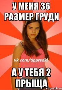 У меня 36 размер груди а у тебя 2 прыща