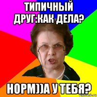 типичный друг:как дела? норм))а у тебя?