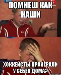 Помнеш как наши хоккейсты проиграли у себея дома?