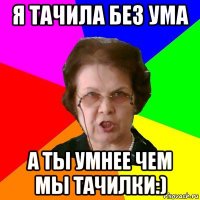 я тачила без ума а ты умнее чем мы тачилки:)