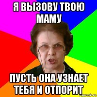 я вызову твою маму пусть она узнает тебя и отпорит