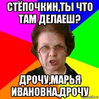 Стёпочкин,ты что там делаеш? Дрочу,Марья Ивановна,дрочу