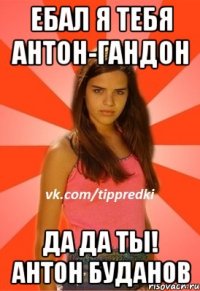 Ебал я тебя Антон-Гандон Да да ты! Антон Буданов
