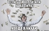 если бы мне платили каждый раз когда я чихаю