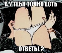 А У ТЕБЯ ТОЧНО ЕСТЬ ОТВЕТЫ ?