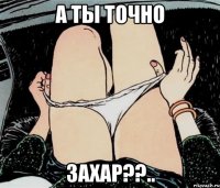 А ТЫ ТОЧНО ЗАХАР??..