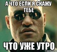 а что если я скажу тебе что уже утро