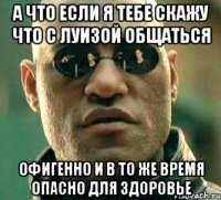 а что если я тебе скажу что с луизой общаться офигенно и в то же время опасно для здоровье