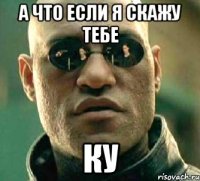 а что если я скажу тебе КУ