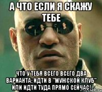 А что если я скажу тебе Что у тебя всего всего два варианта: идти в "Мужской клуб" или идти туда прямо сейчас!