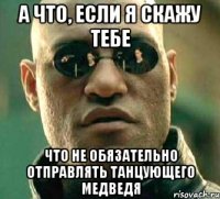 а что, если я скажу тебе что не обязательно отправлять танцующего медведя