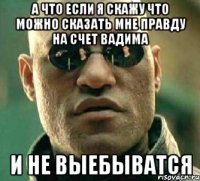 А что если я скажу что можно сказать мне правду на счет вадима И не выебыватся