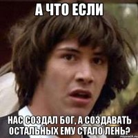 А что если Нас создал Бог, а создавать остальных ему стало лень?