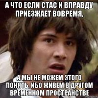 а что если Стас и вправду приезжает вовремя, а мы не можем этого понять, ибо живем в другом временном пространстве