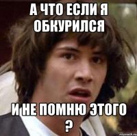 А ЧТО ЕСЛИ Я ОБКУРИЛСЯ И НЕ ПОМНЮ ЭТОГО ?