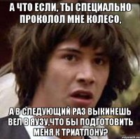 А что если, ты специально проколол мне колесо, а в следующий раз выкинешь вел в Яузу,что бы подготовить меня к триатлону?