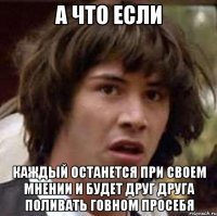 а что если каждый останется при своем мнении и будет друг друга поливать говном просебя