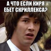 А что если Киря ебет Скриллекса? 